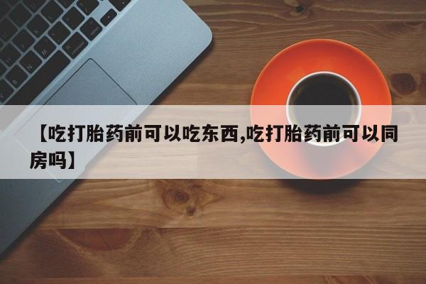 打胎药叫什么名字微信怎么购买【吃打胎药前可以吃东西,吃打胎药前可以同房吗】