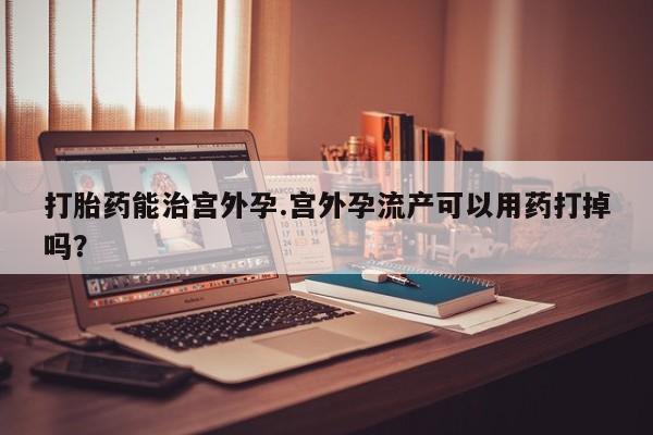 打胎药叫什么名字微信怎么购买打胎药能治宫外孕.宫外孕流产可以用药打掉吗？