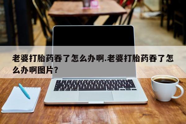 打胎药叫什么名字微信怎么购买老婆打胎药吞了怎么办啊.老婆打胎药吞了怎么办啊图片？
