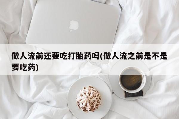 打胎药叫什么名字微信怎么购买做人流前还要吃打胎药吗(做人流之前是不是要吃药)