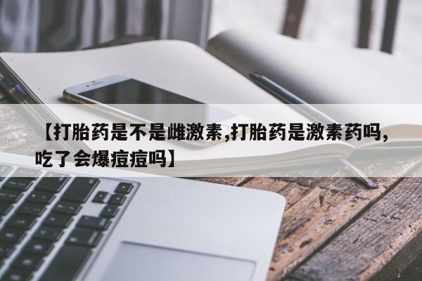打胎药叫什么名字微信怎么购买【打胎药是不是雌激素,打胎药是激素药吗,吃了会爆痘痘吗】