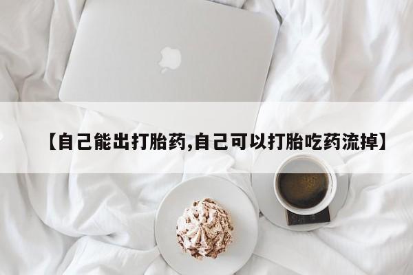 打胎药叫什么名字微信怎么购买【自己能出打胎药,自己可以打胎吃药流掉】