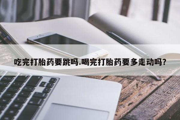 打胎药叫什么名字微信怎么购买吃完打胎药要跳吗.喝完打胎药要多走动吗？