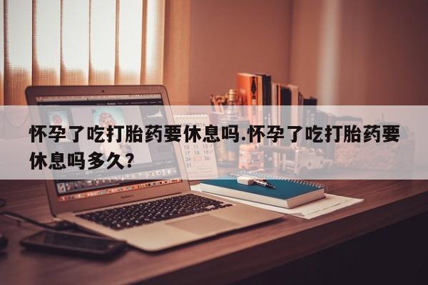 打胎药叫什么名字微信怎么购买怀孕了吃打胎药要休息吗.怀孕了吃打胎药要休息吗多久？