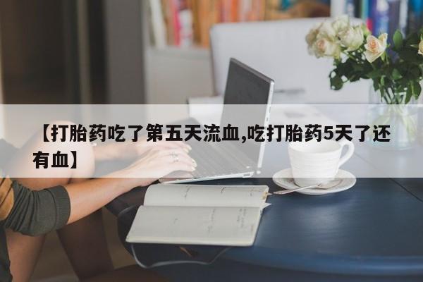 打胎药叫什么名字微信怎么购买【打胎药吃了第五天流血,吃打胎药5天了还有血】