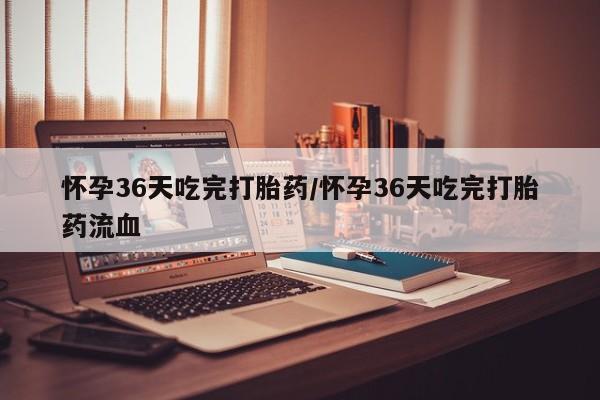 打胎药叫什么名字微信怎么购买怀孕36天吃完打胎药/怀孕36天吃完打胎药流血