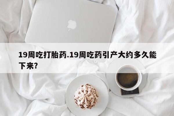 打胎药叫什么名字微信怎么购买19周吃打胎药.19周吃药引产大约多久能下来？
