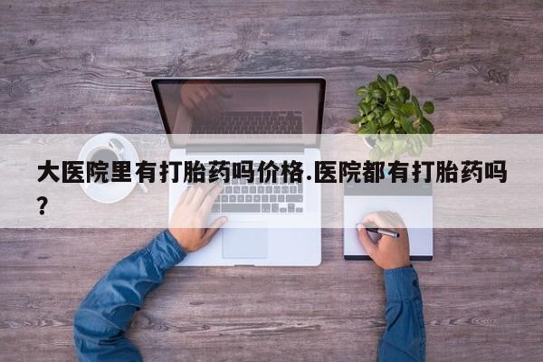 打胎药叫什么名字微信怎么购买大医院里有打胎药吗价格.医院都有打胎药吗？