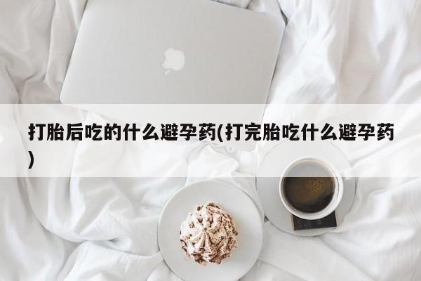 打胎药叫什么名字微信怎么购买打胎后吃的什么避孕药(打完胎吃什么避孕药)
