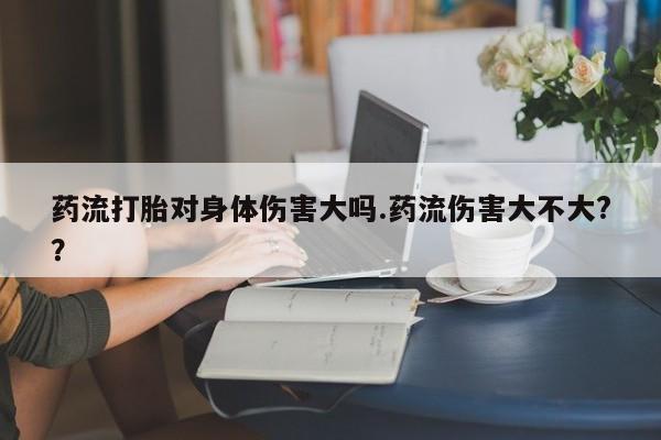 打胎药叫什么名字微信怎么购买药流打胎对身体伤害大吗.药流伤害大不大?？