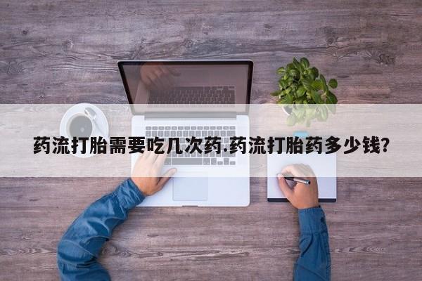 打胎药叫什么名字微信怎么购买药流打胎需要吃几次药.药流打胎药多少钱？