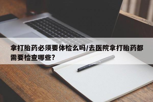 打胎药叫什么名字微信怎么购买拿打胎药必须要体检么吗/去医院拿打胎药都需要检查哪些?