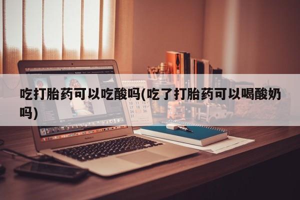 打胎药叫什么名字微信怎么购买吃打胎药可以吃酸吗(吃了打胎药可以喝酸奶吗)