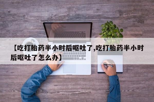打胎药叫什么名字微信怎么购买【吃打胎药半小时后呕吐了,吃打胎药半小时后呕吐了怎么办】