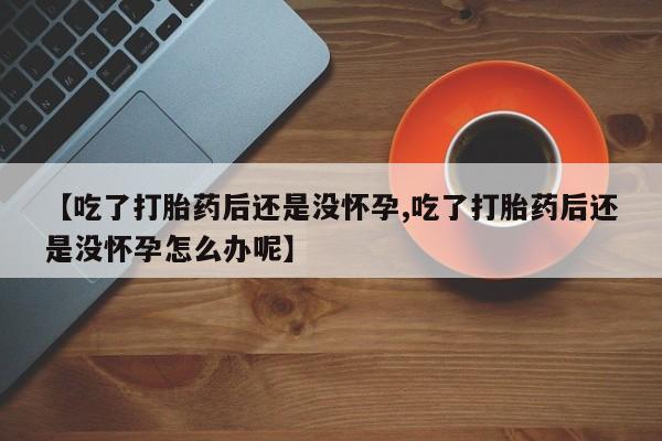 打胎药叫什么名字微信怎么购买【吃了打胎药后还是没怀孕,吃了打胎药后还是没怀孕怎么办呢】