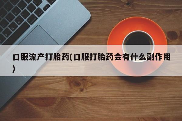 打胎药叫什么名字微信怎么购买口服流产打胎药(口服打胎药会有什么副作用)
