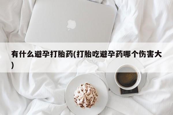 打胎药叫什么名字微信怎么购买有什么避孕打胎药(打胎吃避孕药哪个伤害大)