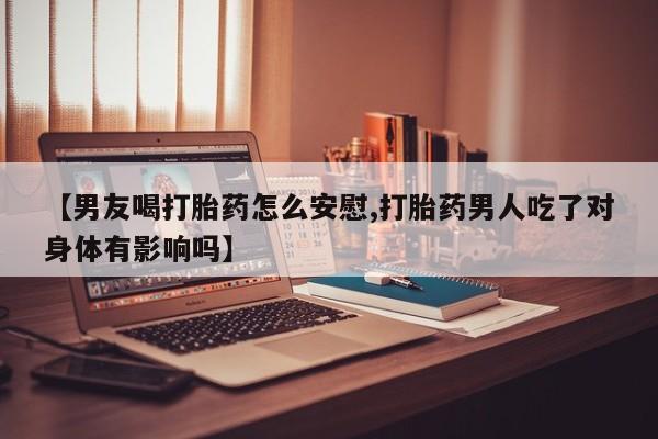 打胎药叫什么名字微信怎么购买【男友喝打胎药怎么安慰,打胎药男人吃了对身体有影响吗】