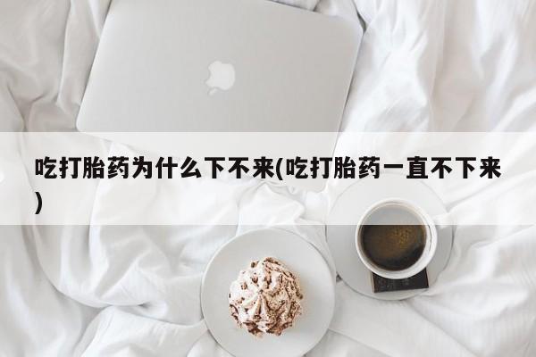 打胎药叫什么名字微信怎么购买吃打胎药为什么下不来(吃打胎药一直不下来)