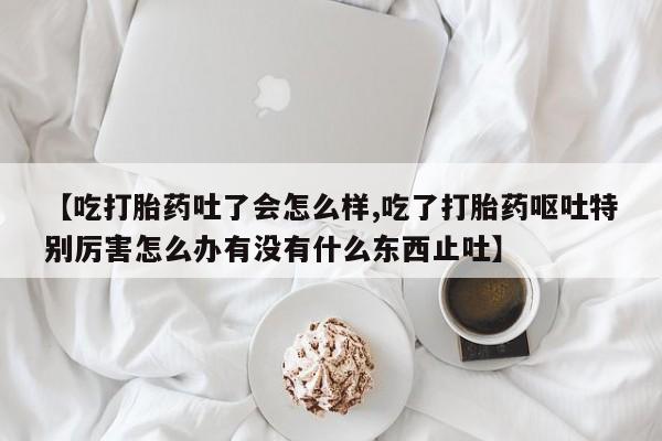 打胎药叫什么名字微信怎么购买【吃打胎药吐了会怎么样,吃了打胎药呕吐特别厉害怎么办有没有什么东西止吐】