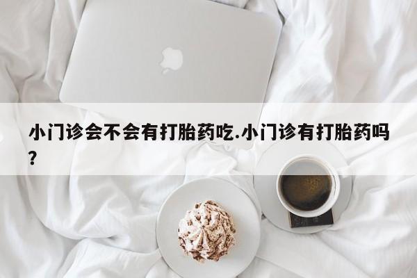 打胎药叫什么名字微信怎么购买小门诊会不会有打胎药吃.小门诊有打胎药吗？
