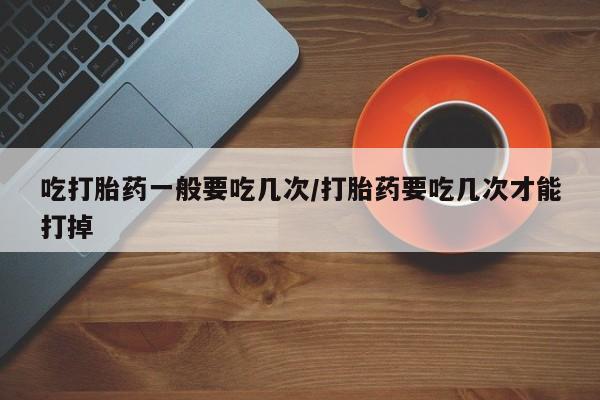 打胎药叫什么名字微信怎么购买吃打胎药一般要吃几次/打胎药要吃几次才能打掉