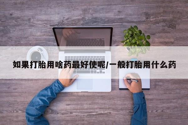 打胎药叫什么名字微信怎么购买如果打胎用啥药最好使呢/一般打胎用什么药