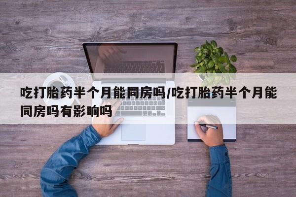 打胎药叫什么名字微信怎么购买吃打胎药半个月能同房吗/吃打胎药半个月能同房吗有影响吗
