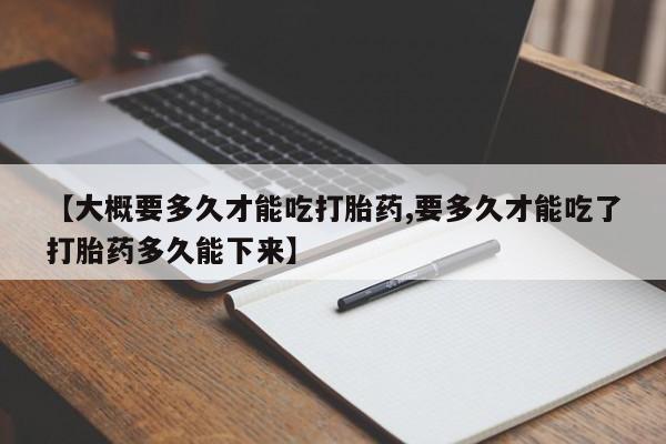 打胎药叫什么名字微信怎么购买【大概要多久才能吃打胎药,要多久才能吃了打胎药多久能下来】