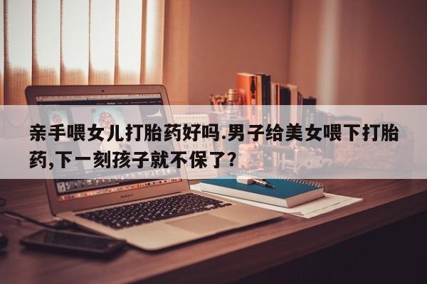 打胎药叫什么名字微信怎么购买亲手喂女儿打胎药好吗.男子给美女喂下打胎药,下一刻孩子就不保了？