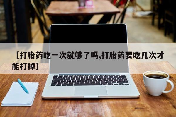 打胎药叫什么名字微信怎么购买【打胎药吃一次就够了吗,打胎药要吃几次才能打掉】