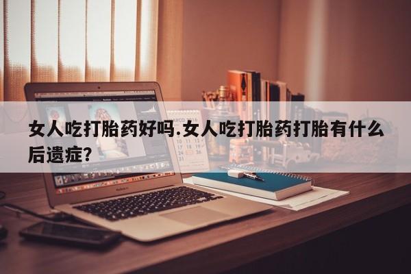 打胎药叫什么名字微信怎么购买女人吃打胎药好吗.女人吃打胎药打胎有什么后遗症？