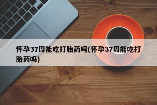 打胎药叫什么名字微信怎么购买怀孕37周能吃打胎药吗(怀孕37周能吃打胎药吗)