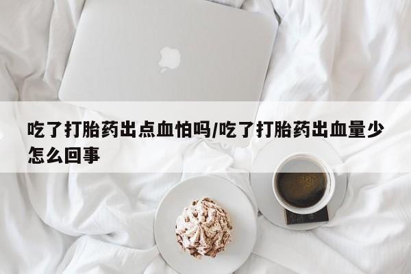 打胎药叫什么名字微信怎么购买吃了打胎药出点血怕吗/吃了打胎药出血量少怎么回事