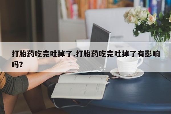 打胎药叫什么名字微信怎么购买打胎药吃完吐掉了.打胎药吃完吐掉了有影响吗?