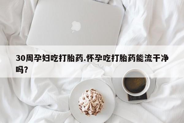 打胎药叫什么名字微信怎么购买30周孕妇吃打胎药.怀孕吃打胎药能流干净吗?