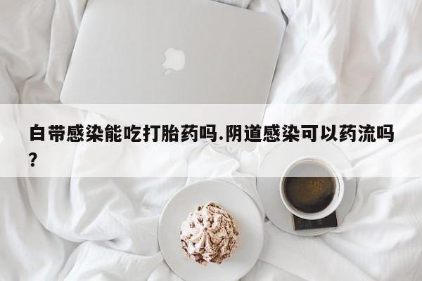 打胎药叫什么名字微信怎么购买白带感染能吃打胎药吗.阴道感染可以药流吗？