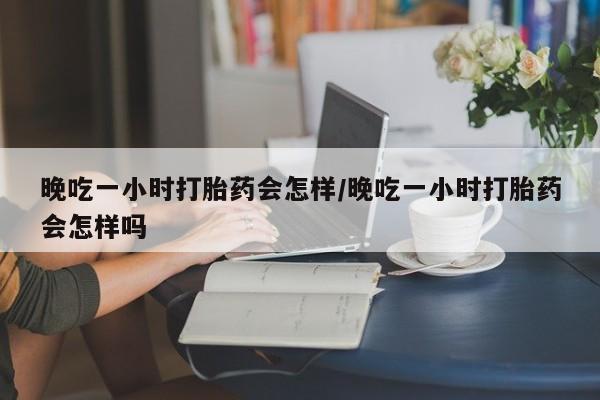 打胎药叫什么名字微信怎么购买晚吃一小时打胎药会怎样/晚吃一小时打胎药会怎样吗