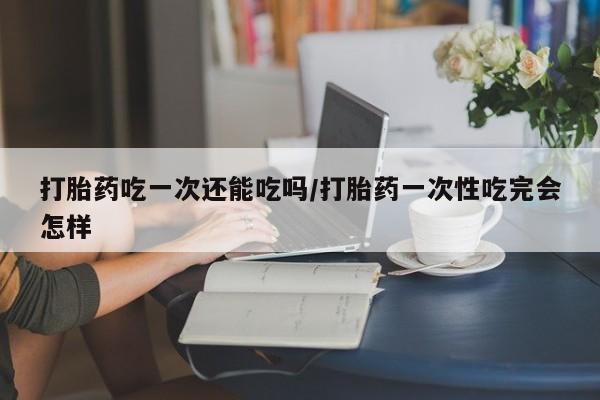 打胎药叫什么名字微信怎么购买打胎药吃一次还能吃吗/打胎药一次性吃完会怎样