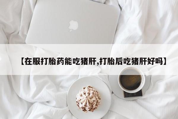 打胎药叫什么名字微信怎么购买【在服打胎药能吃猪肝,打胎后吃猪肝好吗】