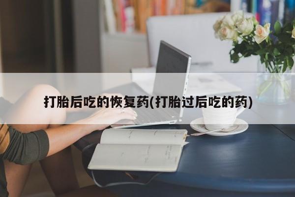 打胎药叫什么名字微信怎么购买打胎后吃的恢复药(打胎过后吃的药)