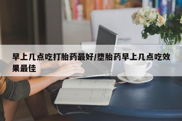 打胎药叫什么名字微信怎么购买早上几点吃打胎药最好/堕胎药早上几点吃效果最佳