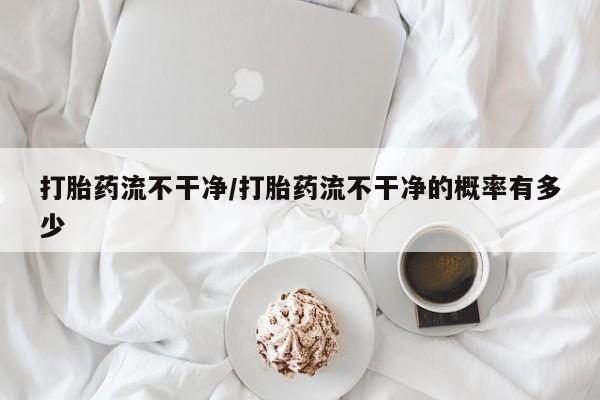 打胎药叫什么名字微信怎么购买打胎药流不干净/打胎药流不干净的概率有多少