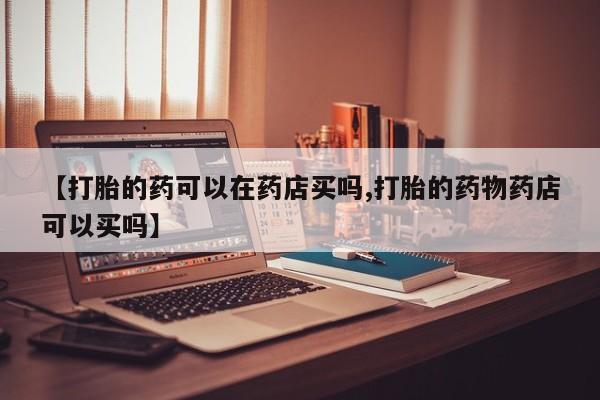 打胎药叫什么名字微信怎么购买【打胎的药可以在药店买吗,打胎的药物药店可以买吗】
